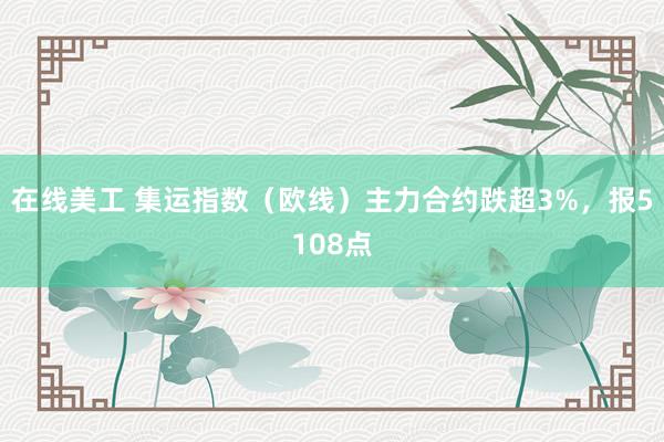 在线美工 集运指数（欧线）主力合约跌超3%，报5108点