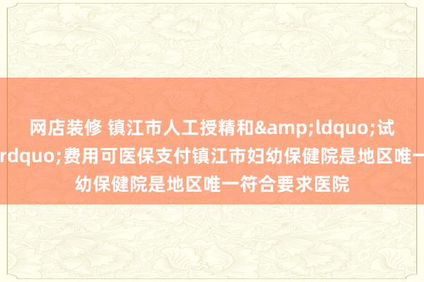 网店装修 镇江市人工授精和&ldquo;试管婴儿&rdquo;费用可医保支付镇江市妇幼保健院是地区唯一符合要求医院