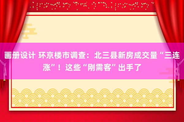 画册设计 环京楼市调查：北三县新房成交量“三连涨”！这些“刚需客”出手了