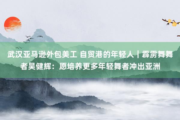 武汉亚马逊外包美工 自贸港的年轻人｜霹雳舞舞者吴健辉：愿培养更多年轻舞者冲出亚洲