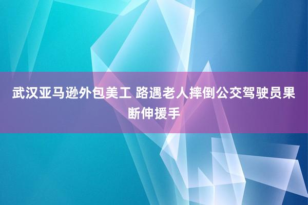 武汉亚马逊外包美工 路遇老人摔倒公交驾驶员果断伸援手