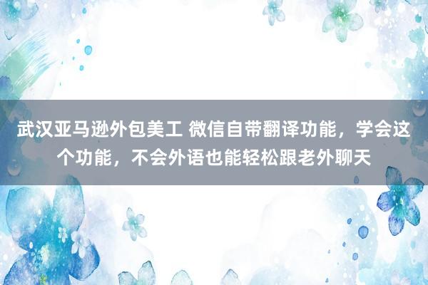 武汉亚马逊外包美工 微信自带翻译功能，学会这个功能，不会外语也能轻松跟老外聊天