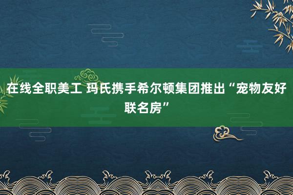 在线全职美工 玛氏携手希尔顿集团推出“宠物友好联名房”