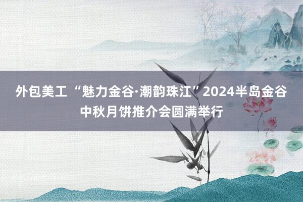 外包美工 “魅力金谷·潮韵珠江”2024半岛金谷中秋月饼推介会圆满举行