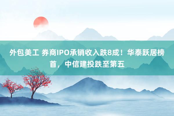 外包美工 券商IPO承销收入跌8成！华泰跃居榜首，中信建投跌至第五