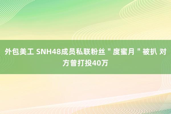 外包美工 SNH48成员私联粉丝＂度蜜月＂被扒 对方曾打投40万