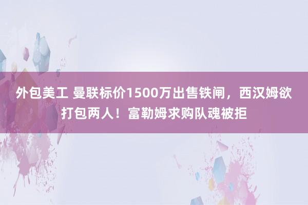 外包美工 曼联标价1500万出售铁闸，西汉姆欲打包两人！富勒姆求购队魂被拒