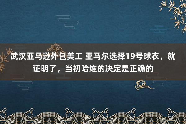 武汉亚马逊外包美工 亚马尔选择19号球衣，就证明了，当初哈维的决定是正确的