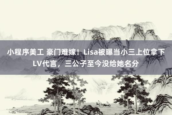 小程序美工 豪门难嫁！Lisa被曝当小三上位拿下LV代言，三公子至今没给她名分