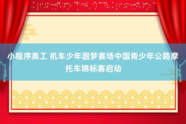 小程序美工 机车少年圆梦赛场中国青少年公路摩托车锦标赛启动