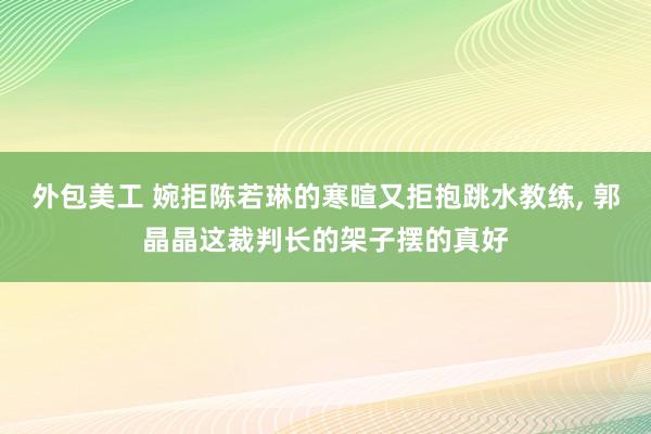 外包美工 婉拒陈若琳的寒暄又拒抱跳水教练, 郭晶晶这裁判长的架子摆的真好