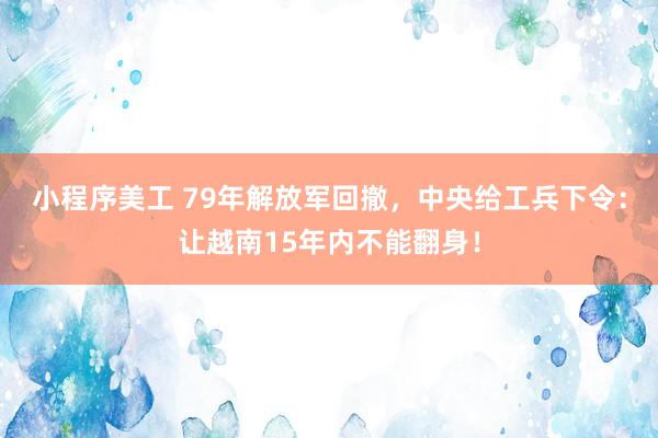 小程序美工 79年解放军回撤，中央给工兵下令：让越南15年内不能翻身！