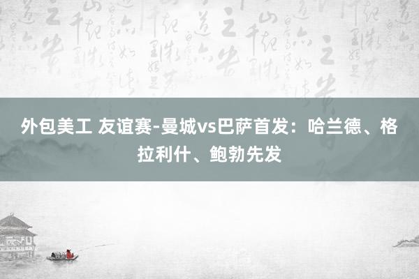 外包美工 友谊赛-曼城vs巴萨首发：哈兰德、格拉利什、鲍勃先发