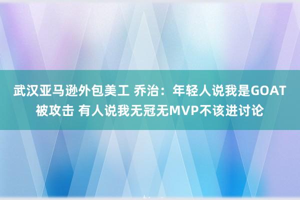 武汉亚马逊外包美工 乔治：年轻人说我是GOAT被攻击 有人说我无冠无MVP不该进讨论