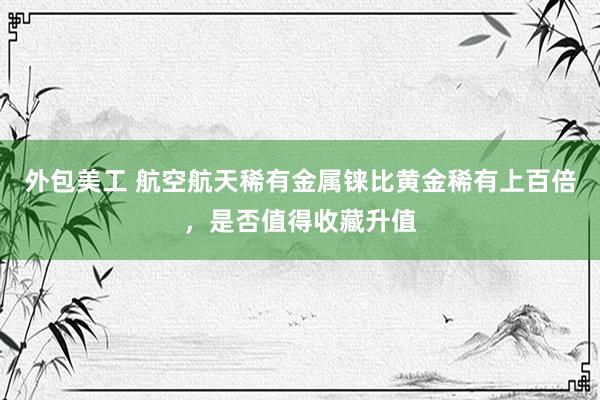 外包美工 航空航天稀有金属铼比黄金稀有上百倍，是否值得收藏升值