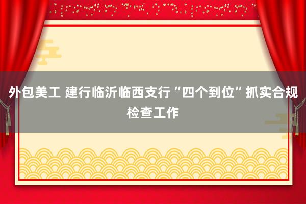 外包美工 建行临沂临西支行“四个到位”抓实合规检查工作