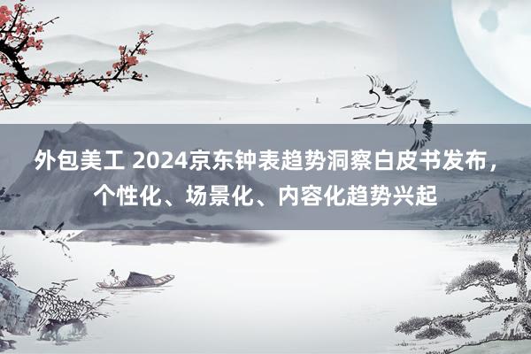 外包美工 2024京东钟表趋势洞察白皮书发布，个性化、场景化、内容化趋势兴起