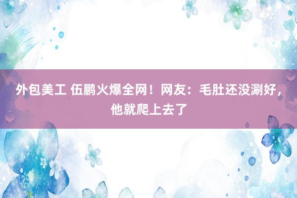 外包美工 伍鹏火爆全网！网友：毛肚还没涮好，他就爬上去了