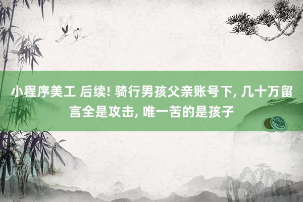 小程序美工 后续! 骑行男孩父亲账号下, 几十万留言全是攻击, 唯一苦的是孩子