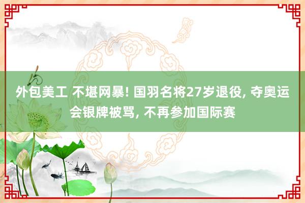 外包美工 不堪网暴! 国羽名将27岁退役, 夺奥运会银牌被骂, 不再参加国际赛