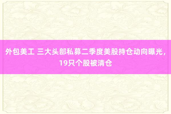 外包美工 三大头部私募二季度美股持仓动向曝光，19只个股被清仓