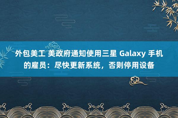 外包美工 美政府通知使用三星 Galaxy 手机的雇员：尽快更新系统，否则停用设备