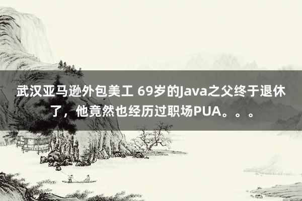 武汉亚马逊外包美工 69岁的Java之父终于退休了，他竟然也经历过职场PUA。。。