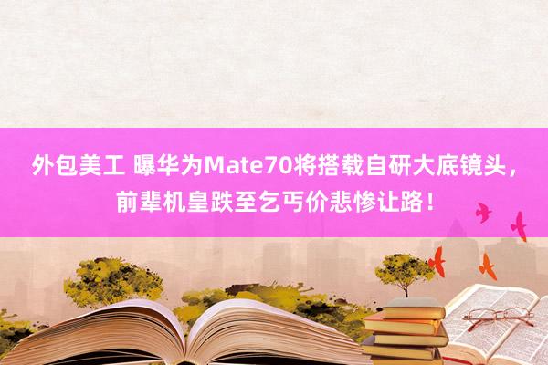 外包美工 曝华为Mate70将搭载自研大底镜头，前辈机皇跌至乞丐价悲惨让路！