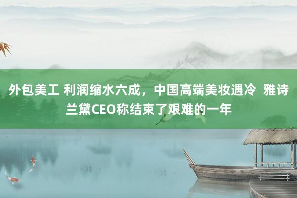 外包美工 利润缩水六成，中国高端美妆遇冷  雅诗兰黛CEO称结束了艰难的一年