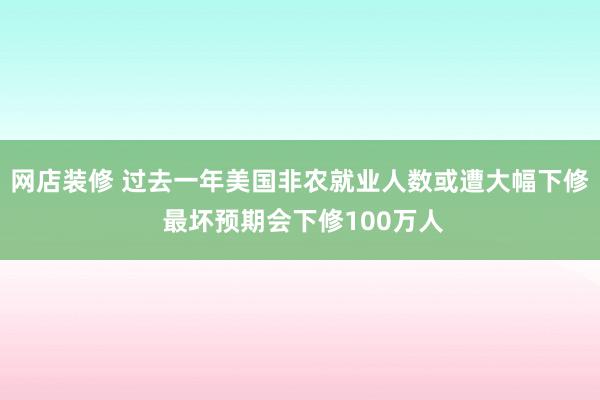 网店装修 过去一年美国非农就业人数或遭大幅下修 最坏预期会下修100万人