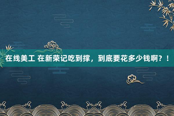 在线美工 在新荣记吃到撑，到底要花多少钱啊？！