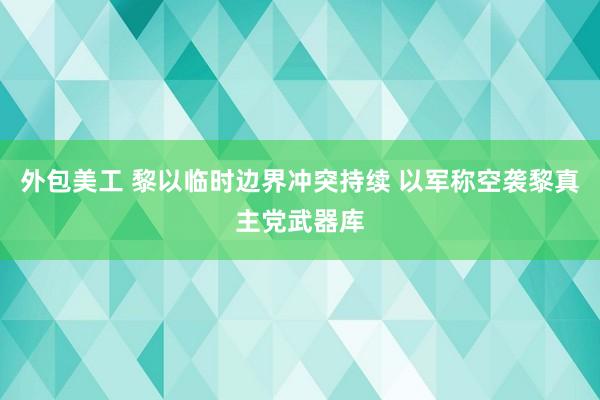 外包美工 黎以临时边界冲突持续 以军称空袭黎真主党武器库