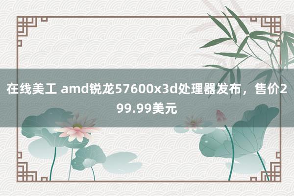 在线美工 amd锐龙57600x3d处理器发布，售价299.99美元