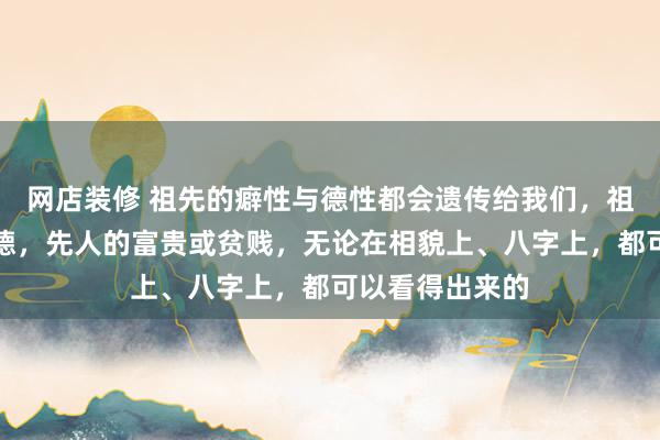 网店装修 祖先的癖性与德性都会遗传给我们，祖宗的有德或缺德，先人的富贵或贫贱，无论在相貌上、八字上，都可以看得出来的