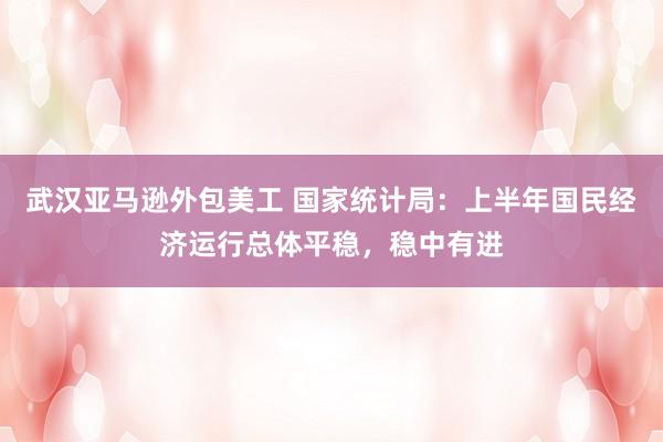 武汉亚马逊外包美工 国家统计局：上半年国民经济运行总体平稳，稳中有进