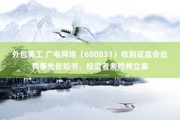 外包美工 广电网络（600831）收到证监会处罚事先告知书，投资者索赔将立案