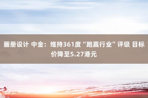 画册设计 中金：维持361度“跑赢行业”评级 目标价降至5.27港元