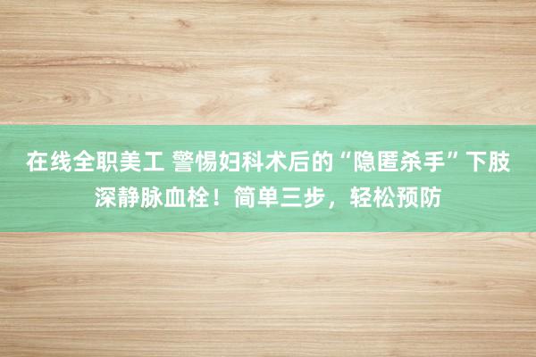 在线全职美工 警惕妇科术后的“隐匿杀手”下肢深静脉血栓！简单三步，轻松预防